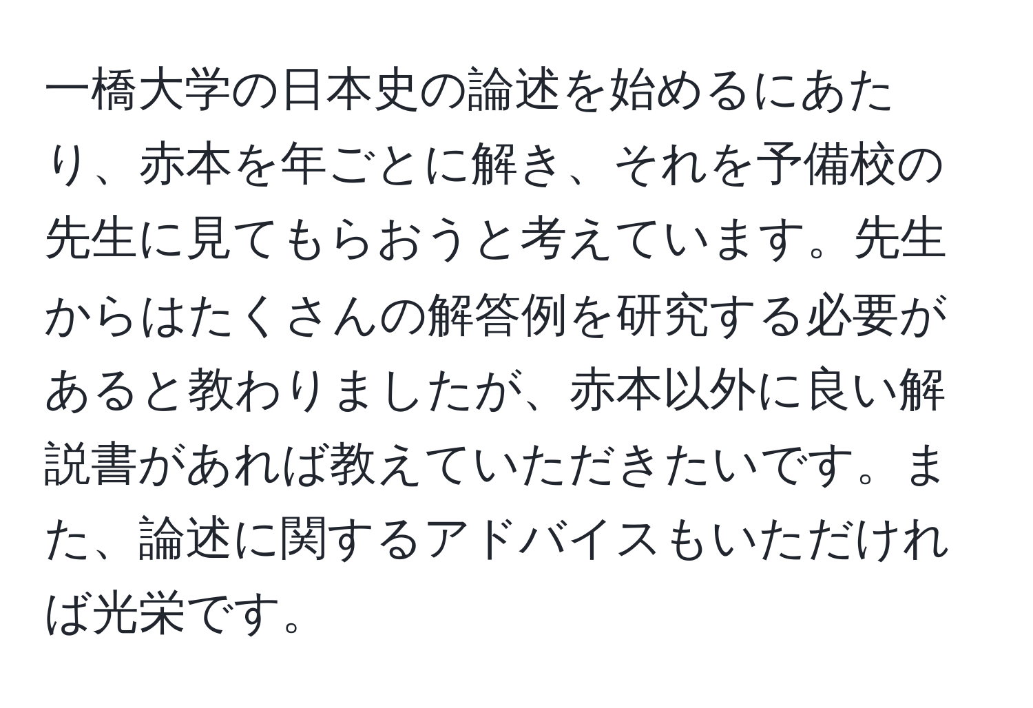 一橋大学の日本史の論述を始めるにあたり、赤本を年ごとに解き、それを予備校の先生に見てもらおうと考えています。先生からはたくさんの解答例を研究する必要があると教わりましたが、赤本以外に良い解説書があれば教えていただきたいです。また、論述に関するアドバイスもいただければ光栄です。