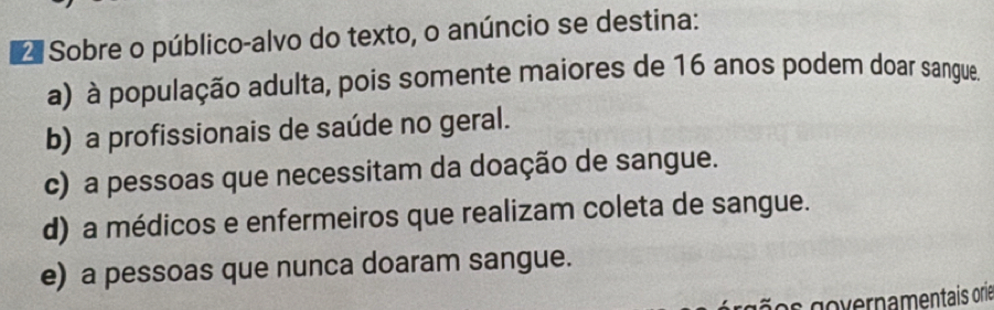 Sobre o público-alvo do texto, o anúncio se destina:
a) à população adulta, pois somente maiores de 16 anos podem doar sangue.
b) a profissionais de saúde no geral.
c) a pessoas que necessitam da doação de sangue.
d) a médicos e enfermeiros que realizam coleta de sangue.
e) a pessoas que nunca doaram sangue.
os governamentais orie