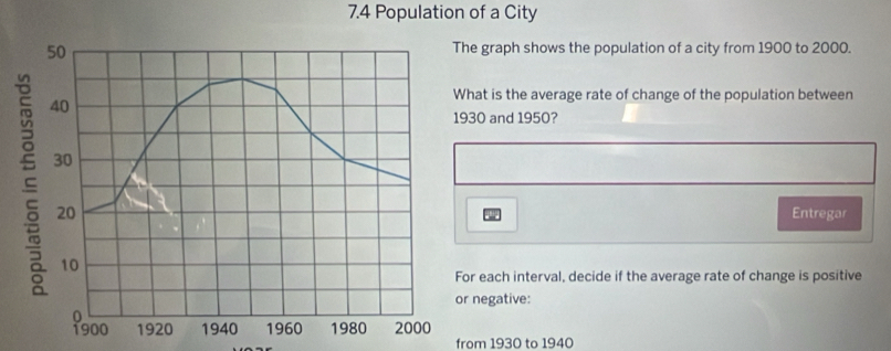 7.4 Population of a City
50 The graph shows the population of a city from 1900 to 2000. 
s 40
What is the average rate of change of the population between
1930 and 1950?
30
20 Entregar
10
For each interval, decide if the average rate of change is positive 
or negative:
0
1900 1920 1940 1960 1980 2000
from 1930 to 1940