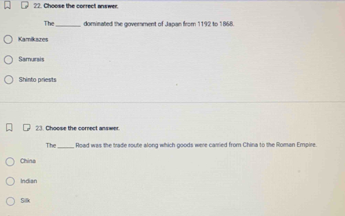 Choose the correct answer.
The_ dominated the government of Japan from 1192 to 1868.
Kamikazes
Samurais
Shinto priests
23. Choose the correct answer.
The_ Road was the trade route along which goods were carried from China to the Roman Empire.
China
Indian
Silk