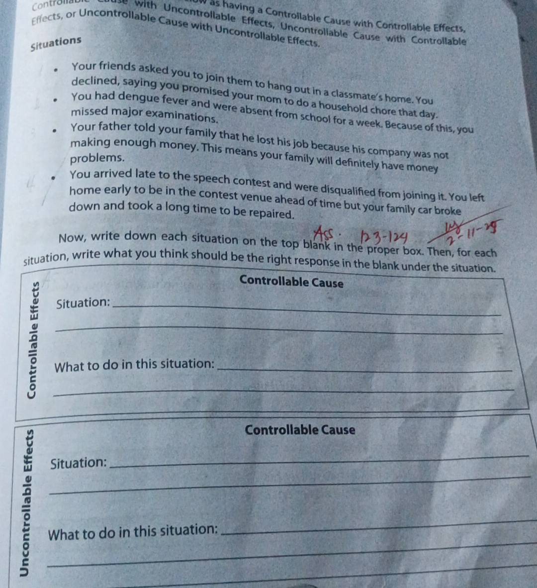 OW as having a Controllable Cause with Controllable Effects, 
Contronau with Uncontrollable Effects, Uncontrollable Cause with Controllable 
Effects, or Uncontrollable Cause with Uncontrollable Effects 
Situations 
Your friends asked you to join them to hang out in a classmate's home. You 
declined, saying you promised your mom to do a household chore that day 
You had dengue fever and were absent from school for a week. Because of this, you 
missed major examinations. 
Your father told your family that he lost his job because his company was not 
making enough money. This means your family will definitely have money 
problems. 
You arrived late to the speech contest and were disqualified from joining it. You left 
home early to be in the contest venue ahead of time but your family car broke 
down and took a long time to be repaired. 
Now, write down each situation on the top blank in the proper box. Then, for each 
situation, write what you think should be the right response in the blank under the situation. 
Controllable Cause 
Situation:_ 
_ 
What to do in this situation:_ 
_ 
_ 
Controllable Cause 
_ 
_ 
Situation: 
_ 
_ 
What to do in this situation: 
_