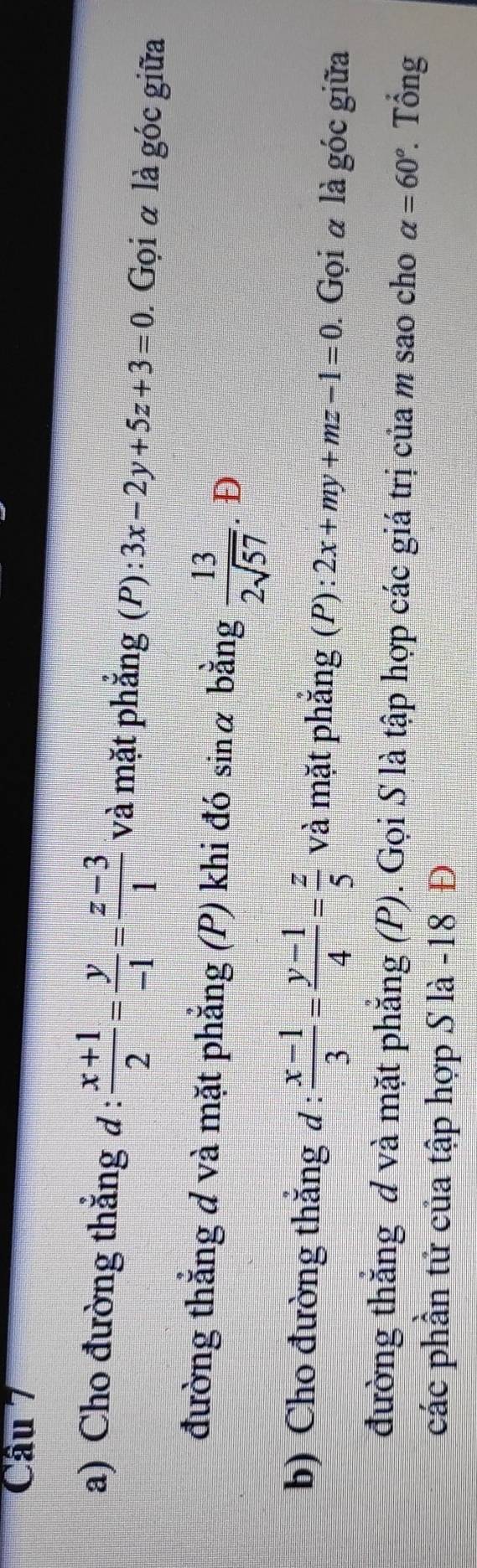 Cho đường thẳng đ :  (x+1)/2 = y/-1 = (z-3)/1  và mặt phẳng (P): 3x-2y+5z+3=0. Gọi α là góc giữa 
đường thắng d và mặt phẳng (P) khi đó sin alpha bằng  13/2sqrt(57) . Đ 
b) Cho đường thắng đ :  (x-1)/3 = (y-1)/4 = z/5  và mặt phẳng (P): 2x+my+mz-1=0. Gọi α là góc giữa 
đường thắng đ và mặt phẳng (P). Gọi S là tập hợp các giá trị của m sao cho alpha =60° Tổng 
các phần tử của tập hợp S là -18 Đ