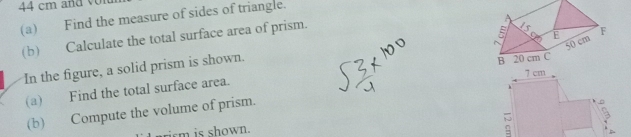 44 cm and on 
(a) Find the measure of sides of triangle. 
(b) Calculate the total surface area of prism. 
In the figure, a solid prism is shown. 
(a) Find the total surface area. 7 cm
(b) Compute the volume of prism. 
irm is shown.