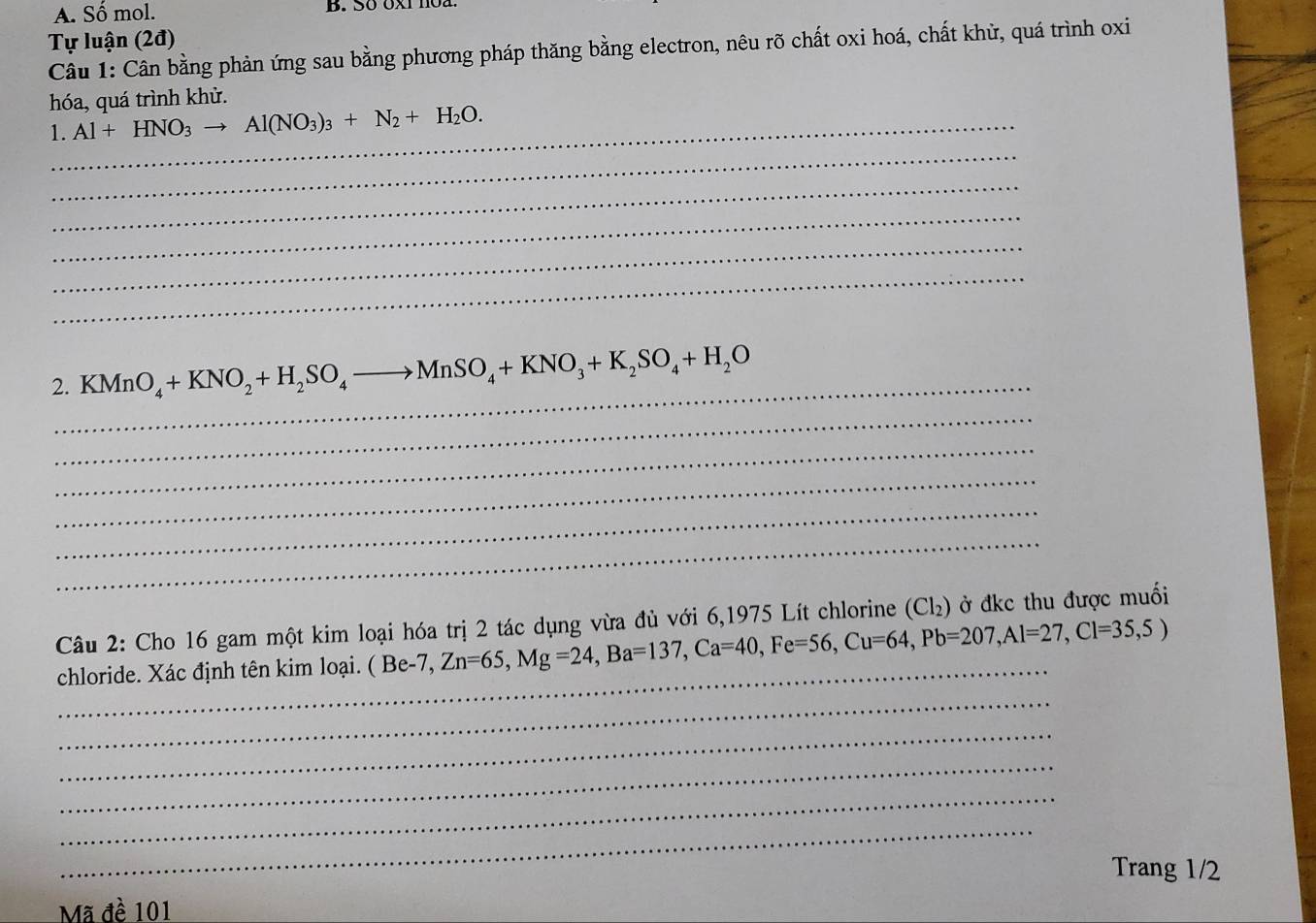 Số mol. B. Sठ 0XI1Oa 
Tự luận (2đ) 
Câu 1: Cân bằng phản ứng sau bằng phương pháp thăng bằng electron, nêu rõ chất oxi hoá, chất khử, quá trình oxi 
hóa, quá trình khử. 
_ 
1._ Al+HNO_3to Al(NO_3)_3+N_2+H_2O. 
_ 
_ 
_ 
_ 
_ 
2. KMnO_4+KNO_2+H_2SO_4to MnSO_4+KNO_3+K_2SO_4+H_2O
_ 
_ 
_ 
_ 
_ 
Câu 2: Cho 16 gam một kim loại hóa trị 2 tác dụng vừa đủ với 6,1975 Lít chlorine (Cl₂) ở đkc thu được muối 
_ 
_ 
chloride. Xác định tên kim loại. ( Be-7, Zn=65, Mg=24, Ba=137, Ca=40, Fe=56, Cu=64, Pb=207, Al=27, Cl=35,5)
_ 
_ 
_ 
_ 
Trang 1/2 
Mã đề 101