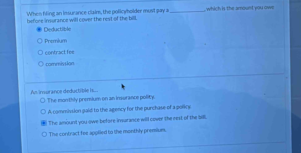 When filing an insurance claim, the policyholder must pay a _, which is the amount you owe
before insurance will cover the rest of the bill.
Deductible
Premium
contract fee
commission
An insurance deductible is...
The monthly premium on an insurance polity.
A commission paid to the agency for the purchase of a policy.
The amount you owe before insurance will cover the rest of the bill.
The contract fee applied to the monthly premium.