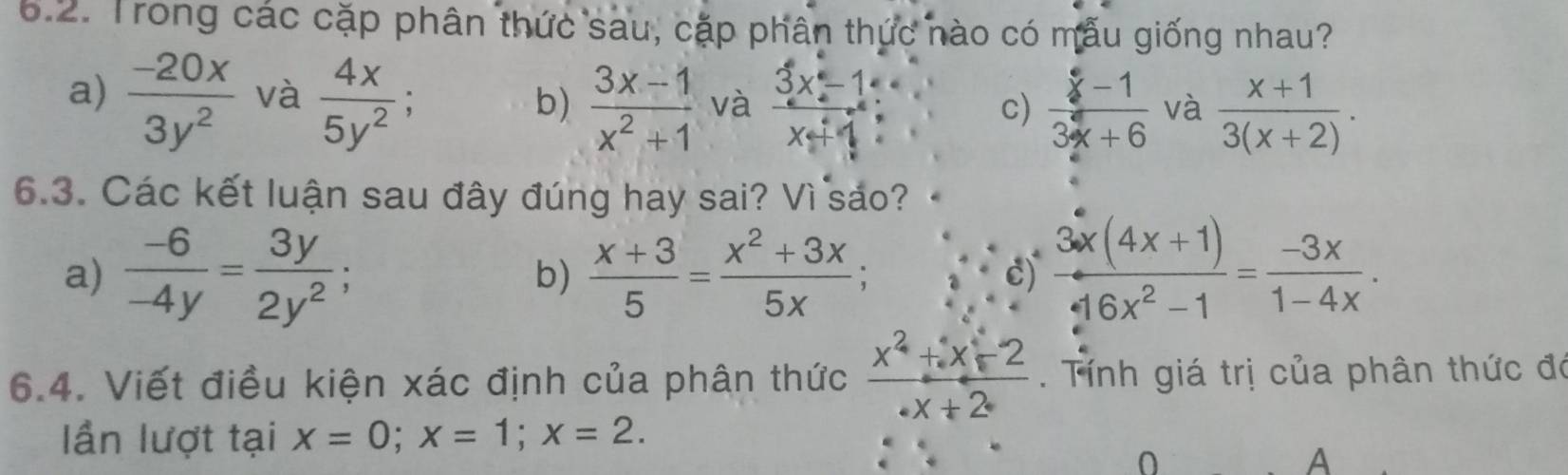 Trong các cặp phân thức sau, cặp phân thức nào có mẫu giống nhau?
a)  (-20x)/3y^2  và  4x/5y^2 ;  (3x-1)/x+1  : 
b)  (3x-1)/x^2+1  và c)  (x-1)/3x+6  và  (x+1)/3(x+2) . 
6.3. Các kết luận sau đây đúng hay sai? Vì sáo?
a)  (-6)/-4y = 3y/2y^2 ;  (x+3)/5 = (x^2+3x)/5x ;  (3x(4x+1))/16x^2-1 = (-3x)/1-4x . 
b)
c)
6.4. Viết điều kiện xác định của phân thức  (x^2+x-2)/· x+2  Tính giá trị của phân thức đó
Iần lượt tại x=0; x=1; x=2. 
A