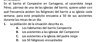 En el barrio el Campestre en Cartagena, el sacerdote Jorge
Pérez, párroco de una de las iglesias del barrio, quiere saber con
qué frecuencia asisten los feligreses del barrio a su iglesia cada
semana; para este propósito encuesta a 50 de sus asistentes
durante las misas de un día.
1. La población de la situación descrita es.
A. Los habitantes del barrio Campestre
B. Los asistentes a las iglesias del Campestre
C. Los asistentes a la iglesia del padre Jorge
D. Los 50 feligreses encuestados