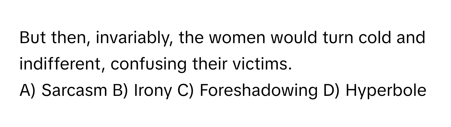 But then, invariably, the women would turn cold and indifferent, confusing their victims.

A) Sarcasm B) Irony C) Foreshadowing D) Hyperbole