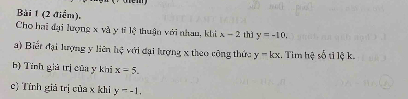 te m 
Bài 1 (2 điểm). 
Cho hai đại lượng x và y tỉ lệ thuận với nhau, khi x=2 thì y=-10. 
a) Biết đại lượng y liên hệ với đại lượng x theo công thức y=kx. Tìm hệ số tỉ lệ k. 
b) Tính giá trị của y khi x=5. 
c) Tính giá trị của x khi y=-1.