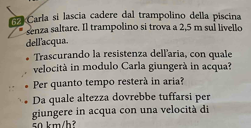 Carla si lascia cadere dal trampolino della piscina 
senza saltare. Il trampolino si trova a 2,5 m sul livello 
dell’acqua. 
Trascurando la resistenza dellaria, con quale 
velocità in modulo Carla giungerà in acqua? 
Per quanto tempo resterà in aria? 
Da quale altezza dovrebbe tuffarsi per 
giungere in acqua con una velocità di
50 km/h²