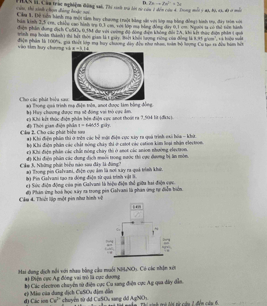 Znto Zn^(2+)+2e
PHAN II. Câu trắc nghiệm đứng sai. Thi sinh trã lời từ câu 1 đến câu 4. Trong mỗi ý a),b),c),d) ở môt
câu, thi sinh chọn đúng hoặc sai.
Câu 1, Đề tiền hành mạ một tầm huy chương (ruột bằng sắt với lớp mạ bằng đồng) hình trụ, đáy tròn với
bản kính 2,5 cm, chiều cao hình trụ 0,3 cm, với lớp ma bằng đông dảy 0,1 cm. Người ta có thể tiên hành
diện phần dung dịch CuSO4 0,5M dư với cường độ dòng điện không đổi 2A, khi kết thức điện phân ( quá
trình mạ hoàn thành) thì hết thời gian là t giãy. Biết khổi lượng riêng của đồng là 8.95g/cm^3 , và hiệu suất
điện phân là 100%, giả thiết lớp mạ huy chương dày đều như nhau, toàn bộ lượng Cu tạo ra đều bám hết
vào tấm huy chương và π =3,14.
Cho các phát biểu sa
a) Trong quá trình mạ điện trên, anot được làm bằng đồng.
b) Huy chương dược mạ sẽ đóng vai trò cực âm.
c) Khi kết thúc điện phân bên điện cực anot thoát ra 7,504 lít (đktc).
d) Thời gian điện phân t=64655 giây.
Câu 2. Cho các phát biểu sau
a) Khi điện phân thì ở trên các bề mặt điện cực xảy ra quá trình oxi hóa - khử.
b) Khi điện phân các chất nóng chảy thì ở catot các cation kim loại nhận electron.
c) Khi điện phân các chất nóng chảy thì ở anot các anion nhường electron.
d) Khi điện phân các dung dịch muối trong nước thì cực dương bị ăn mòn.
Câu 3. Những phát biều nào sau đây là đúng?
a) Trong pin Galvani, điện cực âm là nơi xảy ra quá trình khử.
b) Pin Galvani tạo ra dòng điện từ quá trình vật lí.
c) Sức điện động của pin Galvani là hiệu điện thế giữa hai điện cực.
d) Phản ứng hoá học xảy ra trong pin Galvani là phản ứng tự diễn biển.
Câu 4. Thiết lập một pin như hình vẽ
Hai dung dịch nối với nhau bằng cầu muối NH_4NO_3. Có các nhận xét
a) Điện cực Ag đóng vai trò là cực dương
b) Các electron chuyển từ điện cực Cu sang điện cực Ag qua dây dẫn.
c) Màu của dung dịch CuSO_4 đậm dần
d) Các ion Cu^(2+) chuyển từ dd Cu! SO_4 sang dd AgNO_3.
_ 2.11_  Tập. Thí sinh trở lời từ câu 1 đền câu 6,