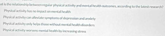 at is the relationship between regular physical activity and mental health outcomes, according to the latest research?
Physical activity has no impact on mental health
Physical activity can alleviate symptoms of depression and anxiety
Physical activity only helps those without mental health disorders
Physical activity worsens mental health by increasing stress