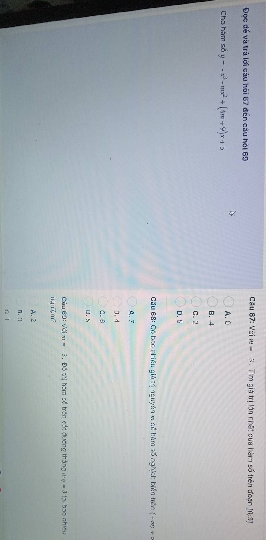 Với m=-3. Tìm giá trị lớn nhất của hàm số trên đoạn [0;3]
Đọc đề và trà lời câu hòi 67 đển câu hòi 69
Cho hàm số y=-x^3-mx^2+(4m+9)x+5
A. 0
B. 4
C. 2
D. 5
Câu 68: Có bao nhiêu giá trị nguyên m để hàm số nghịch biến trên (-∈fty ;+∈fty
A. 7
B. 4
C. 6
D. 5
Câu 69: Với m=-3. Đồ thị hàm số trên cắt đường thắng đ: y=3 tại bao nhiêu
nghiệm?
A. 2
B. 3
C 1