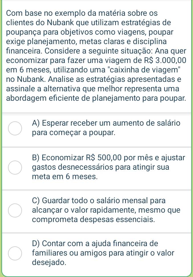 Com base no exemplo da matéria sobre os
clientes do Nubank que utilizam estratégias de
poupança para objetivos como viagens, poupar
exige planejamento, metas claras e disciplina
financeira. Considere a seguinte situação: Ana quer
economizar para fazer uma viagem de R$ 3.000,00
em 6 meses, utilizando uma ''caixinha de viagem'
no Nubank. Analise as estratégias apresentadas e
assinale a alternativa que melhor representa uma
abordagem eficiente de planejamento para poupar.
A) Esperar receber um aumento de salário
para começar a poupar.
B) Economizar R$ 500,00 por mês e ajustar
gastos desnecessários para atingir sua
meta em 6 meses.
C) Guardar todo o salário mensal para
alcançar o valor rapidamente, mesmo que
comprometa despesas essenciais.
D) Contar com a ajuda financeira de
familiares ou amigos para atingir o valor
desejado.