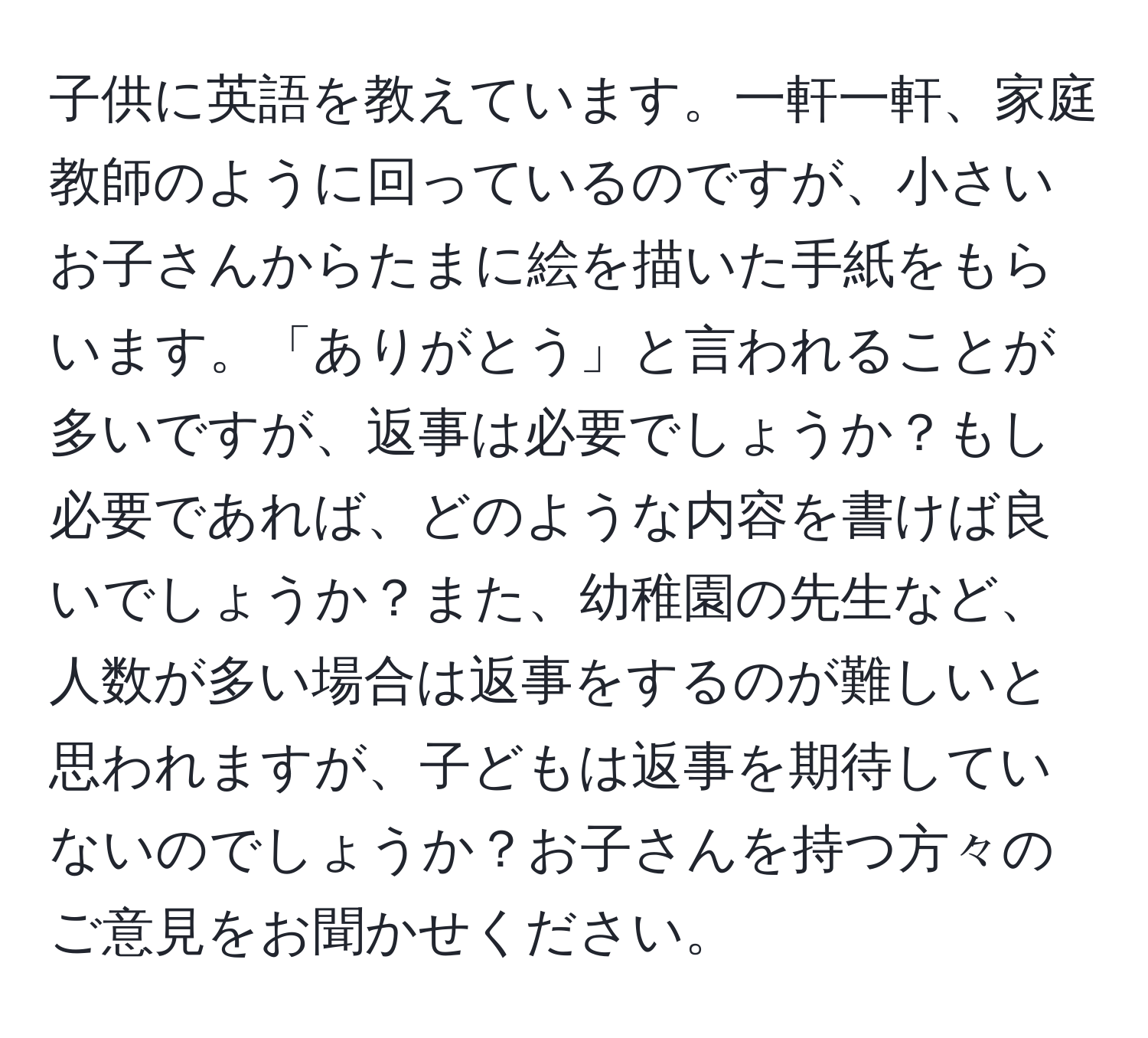 子供に英語を教えています。一軒一軒、家庭教師のように回っているのですが、小さいお子さんからたまに絵を描いた手紙をもらいます。「ありがとう」と言われることが多いですが、返事は必要でしょうか？もし必要であれば、どのような内容を書けば良いでしょうか？また、幼稚園の先生など、人数が多い場合は返事をするのが難しいと思われますが、子どもは返事を期待していないのでしょうか？お子さんを持つ方々のご意見をお聞かせください。