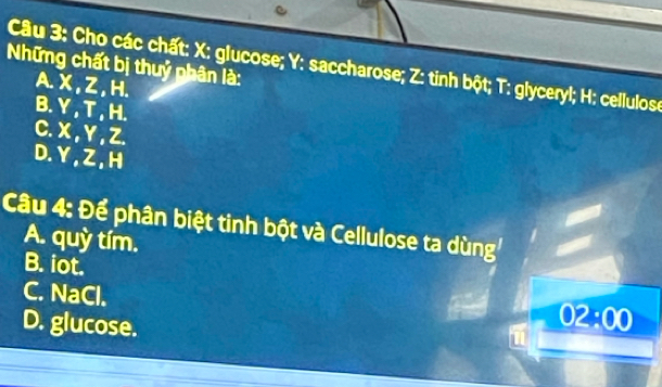 Những chất bị thuỷ phân là: Câu 3: Cho các chất: X : glucose; Y : saccharose; Z : tinh bột; T: glyceryl; H : cellulos
A. X , Z , H.
B. Y , T , H.
C. X, Y , Z.
D. Y, Z , H
Câu 4: Để phân biệt tinh bột và Cellulose ta dùng
A. quỳ tím.
B. iot.
C. NaCl.
D. glucose.
02:00