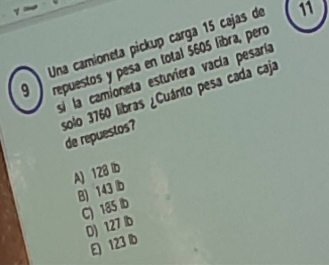 Una camioneta pickup carga 15 cajas de
11
si la camioneta estuviera vacía pesaría
9
repuestos y pesa en total 5605 líbra, peró
solo 3760 libras ¿Cuánto pesa cada caja
de repuestos?
A) 128 lb
B) 143 b
C) 185
D) 127 lb
123 b