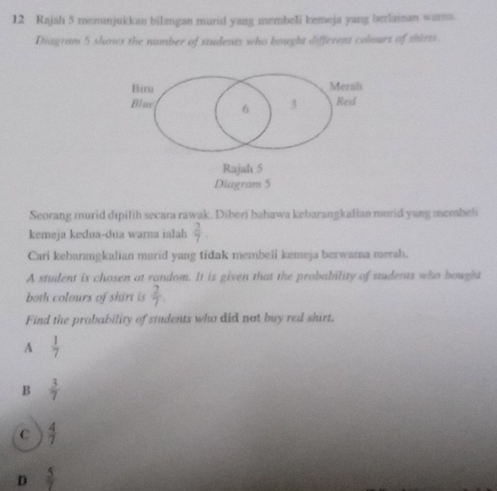 Rajah 5 menunjukkan bilangan murid yang membeli kemeja yang berlainan warna.
Diagram 5 shows the number of students who bought different colours of shirts.
Biru Merah
Blue 3 Red
6
Rajah 5
Diagram 5
Seorang murid dipilih secara rawak. Diberi bahawa kebarangkalian murid yang membel
kemeja kedua-dua warna ialah  2/7 . 
Cari kebarangkalian murid yang tidak membeli kemeja berwarna merah.
A student is chosen at random. It is given that the probability of students who bought
both colours of shirt is  2/7 . 
Find the probability of students who did not buy red shirt.
A  1/7 
B  3/7 
C  4/7 
D  5/7 