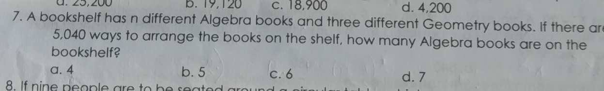 B. 19,120 c. 18,900 d. 4,200
7. A bookshelf has n different Algebra books and three different Geometry books. If there ar
5,040 ways to arrange the books on the shelf, how many Algebra books are on the
bookshelf?
a. 4 b. 5 c. 6 d. 7
8. I n in e p o p e a e o b