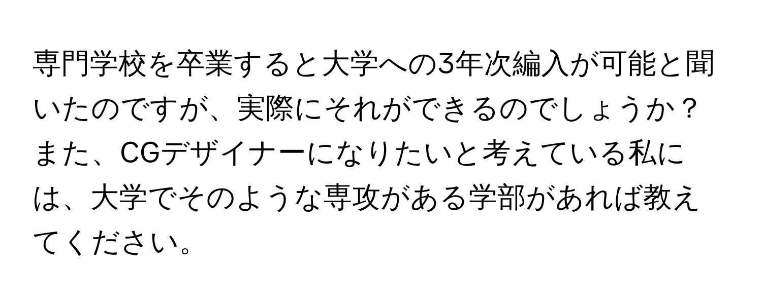 専門学校を卒業すると大学への3年次編入が可能と聞いたのですが、実際にそれができるのでしょうか？また、CGデザイナーになりたいと考えている私には、大学でそのような専攻がある学部があれば教えてください。