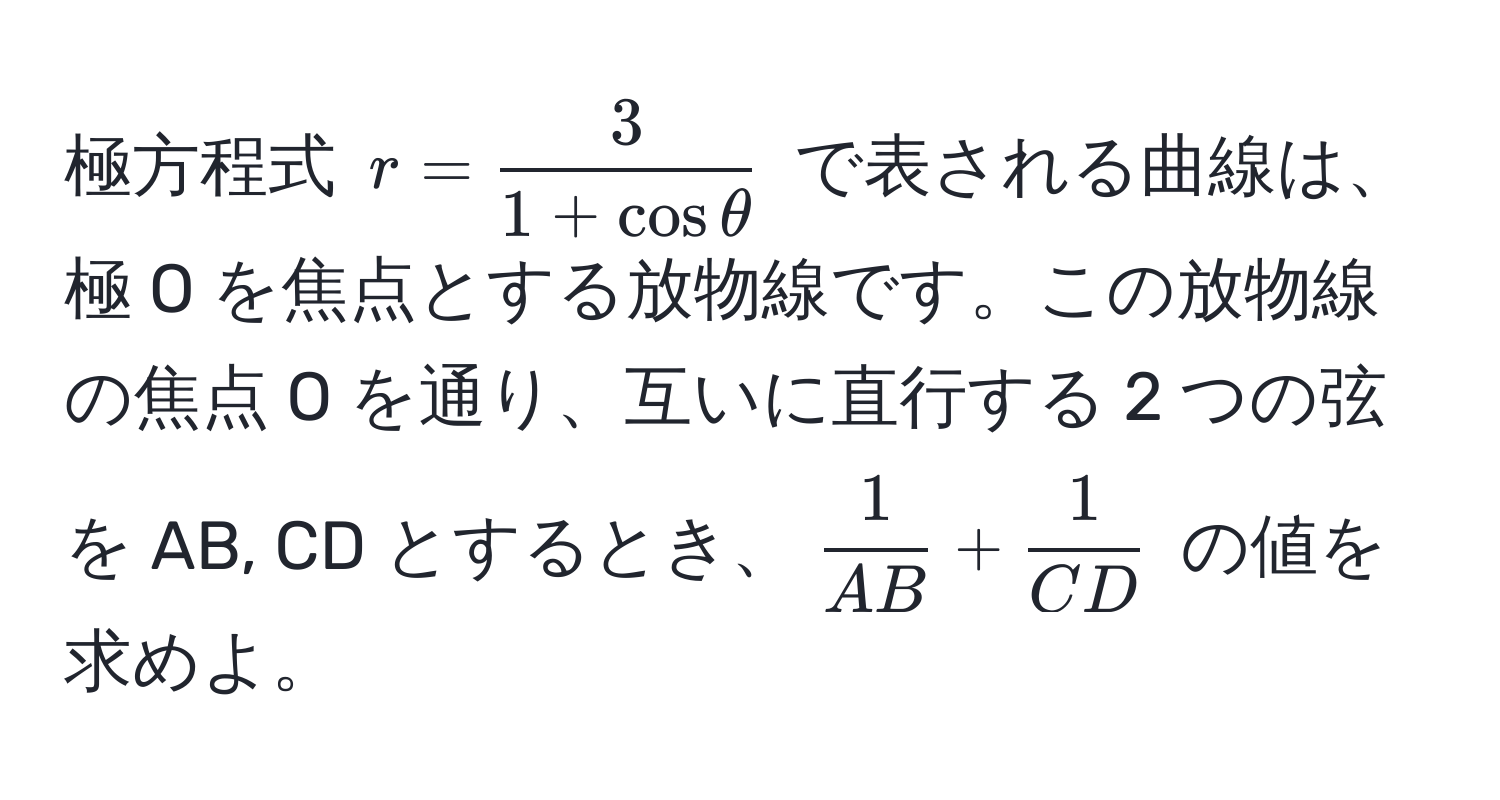 極方程式 $r =  3/1 + cos θ $ で表される曲線は、極 O を焦点とする放物線です。この放物線の焦点 O を通り、互いに直行する 2 つの弦を AB, CD とするとき、$ 1/AB  +  1/CD $ の値を求めよ。