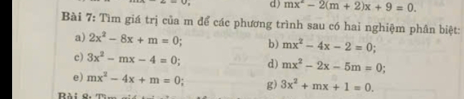 mx^2-2(m+2)x+9=0. 
Bài 7: Tìm giá trị của m để các phương trình sau có hai nghiệm phân biệt: 
a) 2x^2-8x+m=0 b) mx^2-4x-2=0
c) 3x^2-mx-4=0 d) mx^2-2x-5m=0;
e) mx^2-4x+m=0 g) 3x^2+mx+1=0. 
Bài