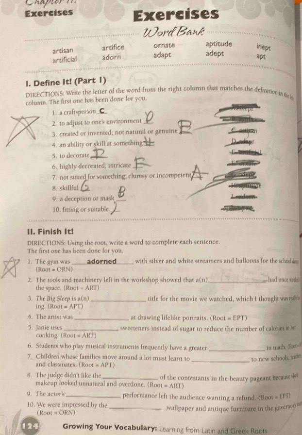 Chapier
Exercises
Exercises
Word Bank
artisan artifice ornate aptitude inept
artificial adorn adapt adept
apt
I. Define It! (Part 1)
DIRECTIONS: Write the letter of the word from the right column that matches the definition in the 
column. The first one has been done for you.
1. a craftsperson_
2. to adjust to one's environment_
3. created or invented; not natural or genuine
4. an ability or skill at something
5. to decorate_
6. highly decorated; intricate_
7. not suited_for something; clumsy or incompetent
8. skillful_
9. a deception or mask_
10. fitting or suitable_
_
II. Finish It!
DIRECTIONS: Using the root, write a word to complete each sentence.
The first one has been done for you.
1. The gym was _adorned_ with silver and white streamers and balloons for the schoold 
( Root = ORN 1
2. The tools and machinery left in the workshop showed that a(n) _had once wol 
the space. (Root =ART a
3. The Big Sleep is a(n) _title for the movie we watched, which I thought was raly
ing. (Root =APT)
4. The artist was _at drawing lifelike portraits. (Root =EPT) 
5. Janie uses_ sweeteners instead of sugar to reduce the number of calories in h
cooking. (Root =ARI 
6. Students who play musical instruments frequently have a greater _in math. (Root=
7. Children whose families move around a lot must learn to _to new schools, teackm
and classmates. (Root =APT)
8. The judge didn't like the _of the contestants in the beauty pageant because the
makeup looked unnatural and overdone. (Roo t=ART) 
9. The actor's_ performance left the audience wanting a refund. (Root E PT)
10. We were impressed by the
(Root = ORN) _wallpaper and antique furniture in the govermor)= ===
124 Growing Your Vocabulary: Learning from Latin and Greek Roots