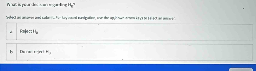 What is your decision regarding H_0 ?
Select an answer and submit. For keyboard navigation, use the up/down arrow keys to select an answer.
a Reject H_0
b Do not reject H_0