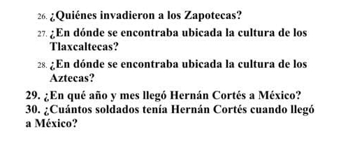 ¿Quiénes invadieron a los Zapotecas? 
27. ¿En dónde se encontraba ubicada la cultura de los 
Tlaxcaltecas? 
28. ¿En dónde se encontraba ubicada la cultura de los 
Aztecas? 
29. ¿En qué año y mes llegó Hernán Cortés a México? 
30. ¿Cuántos soldados tenía Hernán Cortés cuando llegó 
a México?