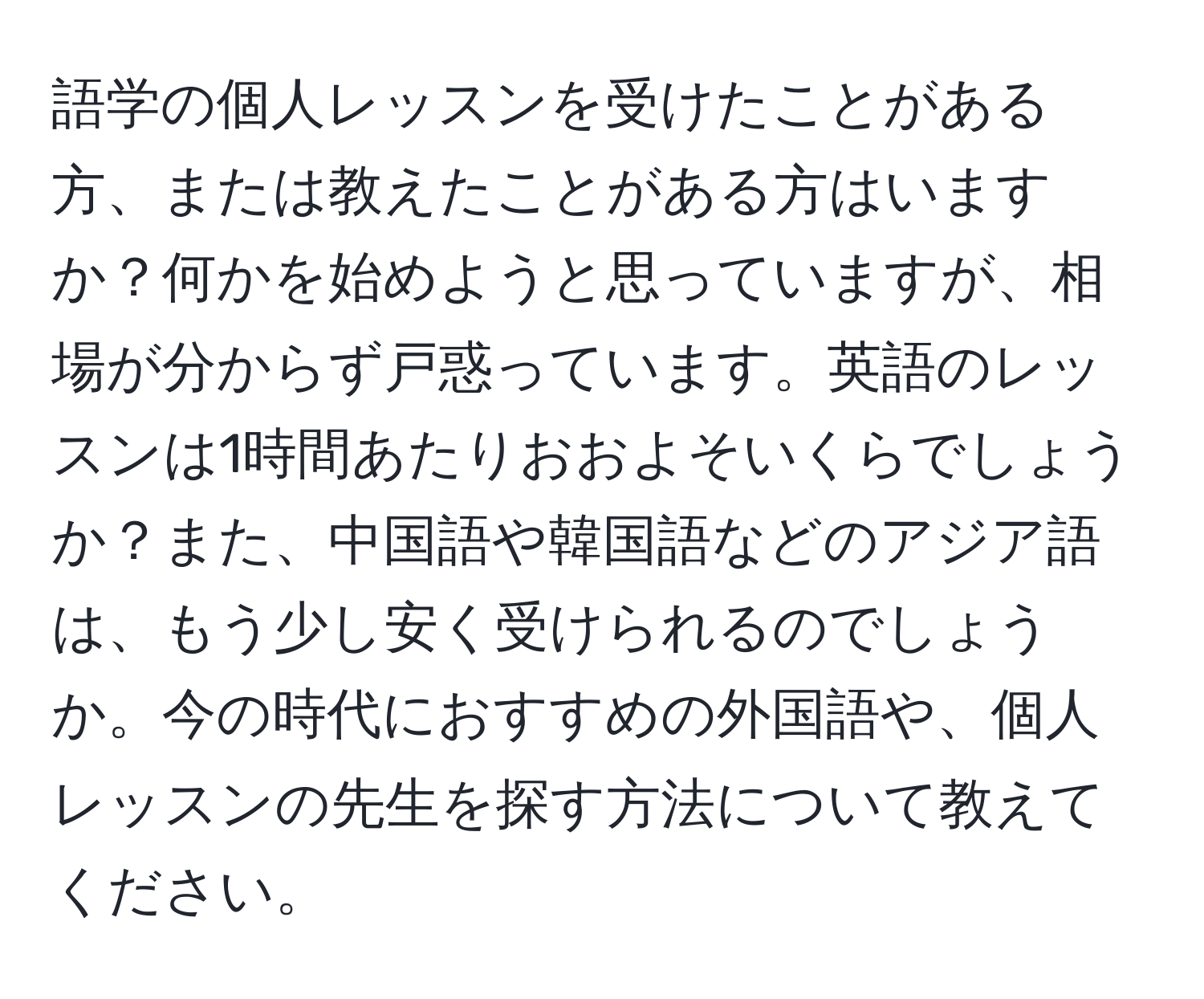 語学の個人レッスンを受けたことがある方、または教えたことがある方はいますか？何かを始めようと思っていますが、相場が分からず戸惑っています。英語のレッスンは1時間あたりおおよそいくらでしょうか？また、中国語や韓国語などのアジア語は、もう少し安く受けられるのでしょうか。今の時代におすすめの外国語や、個人レッスンの先生を探す方法について教えてください。