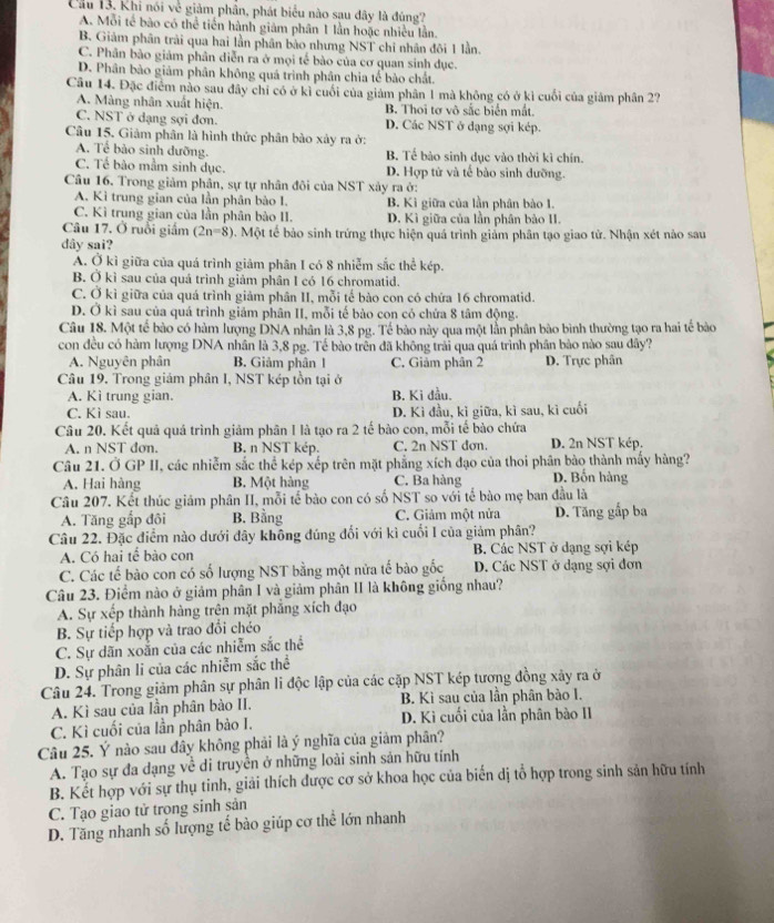 Cầu 13. Khi nói về giảm phần, phát biểu nào sau đây là đúng?
A. Mỗi tế bão có thể tiền hành giám phân 1 lần hoặc nhiều lần.
B. Giảm phân trải qua hai lần phân bảo nhưng NST chi nhân đôi 1 lần.
C. Phân bảo giảm phân diễn ra ở mọi tế bào của cơ quan sinh dục.
D. Phân bảo giảm phân không quá trình phân chia tế bảo chất.
Câu 14. Đặc điểm nào sau đây chi có ở kì cuối của giám phân 1 mà không có ở kì cuối của giám phân 27
A. Màng nhân xuất hiện. B. Thoi tơ vô sắc biển mắt.
C. NST ở dạng sợi đơn. D. Các NST ở đạng sợi kép.
Câu 15. Giảm phân là hình thức phân bào xảy ra ở:
A. Tế bào sinh dưỡng. B. Tế bảo sinh dục vào thời kì chín.
C. Tế bão mầm sinh dục. D. Hợp tử và tế bào sinh dưỡng.
Câu 16. Trong giảm phần, sự tự nhân đôi của NST xảy ra ở:
A. Kì trung gian của lần phân bào I. B. Kì giữa của lần phân bảo 1.
C. Kì trung gian của lần phân bảo II. D. Kì giữa của lần phân bào II.
Câu 17. Ở ruổi giấm (2n-8). Một tế bảo sinh trứng thực hiện quá trình giảm phân tạo giao tử. Nhận xét nào sau
dây sai?
A. Ở kì giữa của quá trình giâm phân I có 8 nhiễm sắc thể kép.
B. Ở kì sau của quá trình giảm phân I có 16 chromatid.
C. Ở kì giữa của quá trình giám phân II, mỗi tế bào con có chứa 16 chromatid.
D. Ở kì sau của quá trình giám phân II, mỗi tế bảo con có chứa 8 tâm động.
Câu 18. Một tế bào có hàm lượng DNA nhân là 3,8 pg. Tế bào này qua một lần phân bào bình thường tạo ra hai tế bào
con đều có hàm lượng DNA nhân là 3,8 pg. Tế bào trên đã không trải qua quá trình phân bào nào sau dây?
A. Nguyên phân B. Giảm phân 1 C. Giảm phân 2 D. Trực phân
Câu 19. Trong giám phân I, NST kép tồn tại ở
A. Kì trung gian. B. Ki đầu.
C. Kì sau. D. Kì đầu, kỉ giữa, kì sau, kì cuối
Câu 20. Kết quả quá trình giảm phân I là tạo ra 2 tế bào con, mỗi tế bào chứa
A. n NST dơn. B. n NST kép. C. 2n NST dơn. D. 2n NST kép.
Câu 21. Ở GP II, các nhiễm sắc thể kép xếp trên mặt phẳng xích đạo của thoi phân bào thành mấy hàng?
A. Hai hàng B. Một hàng C. Ba hàng D. Bốn hàng
Câu 207. Kết thúc giám phân II, mỗi tế bào con có số NST so với tế bào mẹ ban đầu là
A. Tăng gấp đôi B. Bằng C. Giảm một nửa D. Tăng gắp ba
Câu 22. Đặc điểm nào dưới đây không đúng đối với kì cuối I của giảm phân?
A. Có hai tế bào con  B. Các NST ở dạng sợi kép
C. Các tế bào con có số lượng NST bằng một nửa tế bào gốc D. Các NST ở dạng sợi đơn
Câu 23. Điểm nào ở giảm phân I và giảm phân II là không giống nhau?
A. Sự xếp thành hàng trên mặt phẳng xích đạo
B. Sự tiếp hợp và trao đổi chéo
C. Sự dãn xoắn của các nhiễm sắc thể
D. Sự phân li của các nhiễm sắc thể
Câu 24. Trong giảm phân sự phân li độc lập của các cặp NST kép tương đồng xây ra ở
A. Kì sau của lần phân bào II. B. Kì sau của lần phân bào I.
C. Kì cuối của lần phân bào I. D. Kì cuối của lần phân bào II
Câu 25. Ý nào sau đây không phải là ý nghĩa của giảm phân?
A. Tạo sự đa dạng về di truyền ở những loài sinh sản hữu tính
B. Kết hợp với sự thụ tinh, giải thích được cơ sở khoa học của biến dị tổ hợp trong sinh sản hữu tính
C. Tạo giao tử trong sinh sản
D. Tăng nhanh số lượng tế bào giúp cơ thể lớn nhanh