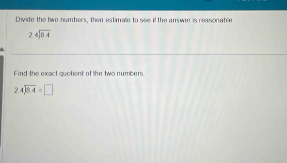 Divide the two numbers, then estimate to see if the answer is reasonable.
beginarrayr 2.4encloselongdiv 8.4endarray
Find the exact quotient of the two numbers.
2.4encloselongdiv 8.4=□