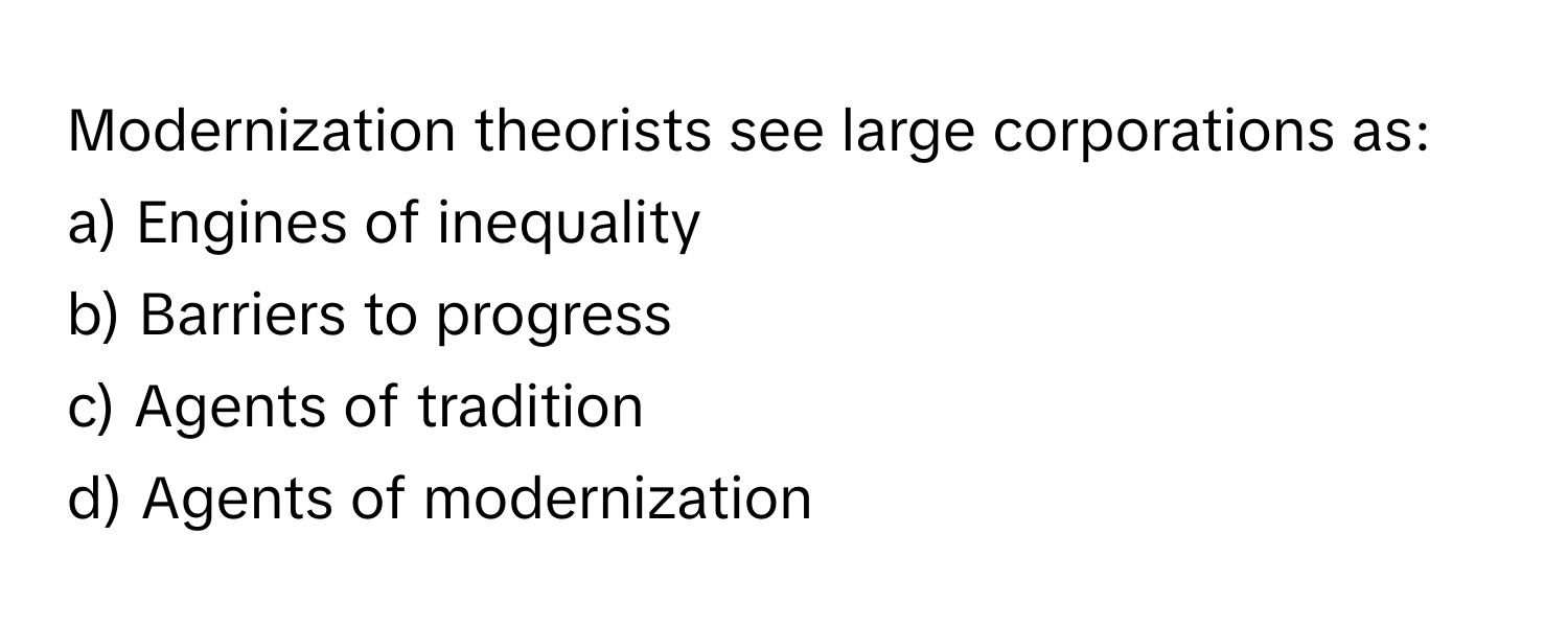 Modernization theorists see large corporations as:

a) Engines of inequality 
b) Barriers to progress 
c) Agents of tradition 
d) Agents of modernization