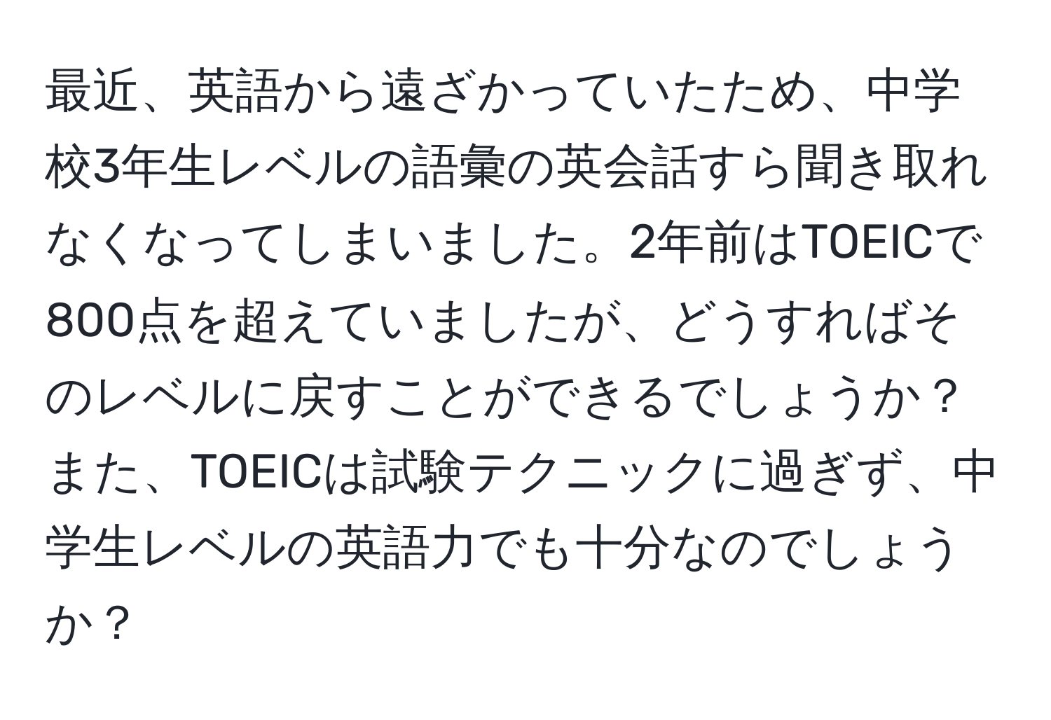 最近、英語から遠ざかっていたため、中学校3年生レベルの語彙の英会話すら聞き取れなくなってしまいました。2年前はTOEICで800点を超えていましたが、どうすればそのレベルに戻すことができるでしょうか？また、TOEICは試験テクニックに過ぎず、中学生レベルの英語力でも十分なのでしょうか？