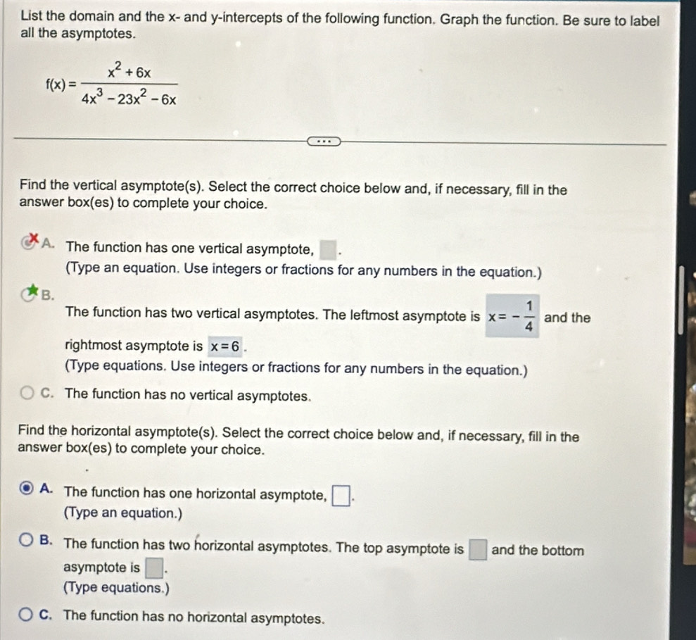 List the domain and the x - and y-intercepts of the following function. Graph the function. Be sure to label
all the asymptotes.
f(x)= (x^2+6x)/4x^3-23x^2-6x 
Find the vertical asymptote(s). Select the correct choice below and, if necessary, fill in the
answer box(es) to complete your choice.
A The function has one vertical asymptote, AB, 
(Type an equation. Use integers or fractions for any numbers in the equation.)
B.
The function has two vertical asymptotes. The leftmost asymptote is x=- 1/4  and the
rightmost asymptote is x=6. 
(Type equations. Use integers or fractions for any numbers in the equation.)
C. The function has no vertical asymptotes.
Find the horizontal asymptote(s). Select the correct choice below and, if necessary, fill in the
answer box(es) to complete your choice.
A. The function has one horizontal asymptote, □.
(Type an equation.)
B. The function has two horizontal asymptotes. The top asymptote is □ and the bottom
asymptote is □. 
(Type equations.)
C. The function has no horizontal asymptotes.