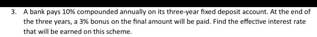 A bank pays 10% compounded annually on its three-year fixed deposit account. At the end of 
the three years, a 3% bonus on the final amount will be paid. Find the effective interest rate 
that will be earned on this scheme.