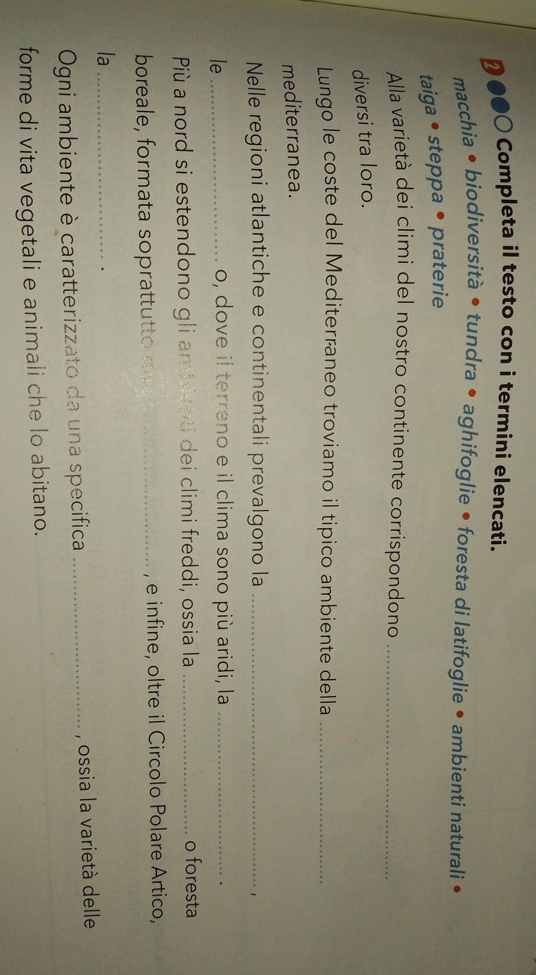 D●●○ Completa il testo con i termini elencati. 
macchia • biodiversità • tundra • aghifoglie • foresta di latifoglie • ambienti naturali • 
taiga • steppa • praterie 
Alla varietà dei climi del nostro continente corrispondono_ 
diversi tra loro. 
Lungo le coste del Mediterraneo troviamo il tipico ambiente della_ 
mediterranea. 
Nelle regioni atlantiche e continentali prevalgono la_ 
1 
le_ 
o, dove il terreno e il clima sono più aridi, la_ 
Più a nord si estendono gli ambienti dei climi freddi, ossia la_ 
o foresta 
boreale, formata soprattutto da_ , e infine, oltre il Circolo Polare Artico, 
la_ 
. 
Ogni ambiente è caratterizzato da una specifica _, ossia la varietà delle 
forme di vita vegetali e animali che lo abitano.