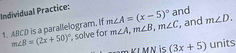 Individual Practice: 
1. ABCD is a parallelogram. If m∠ A, m∠ B, m∠ C m∠ A=(x-5)^circ  and
m∠ B=(2x+50)^circ  , solve for , and m∠ D. 
L N is (3x+5) units