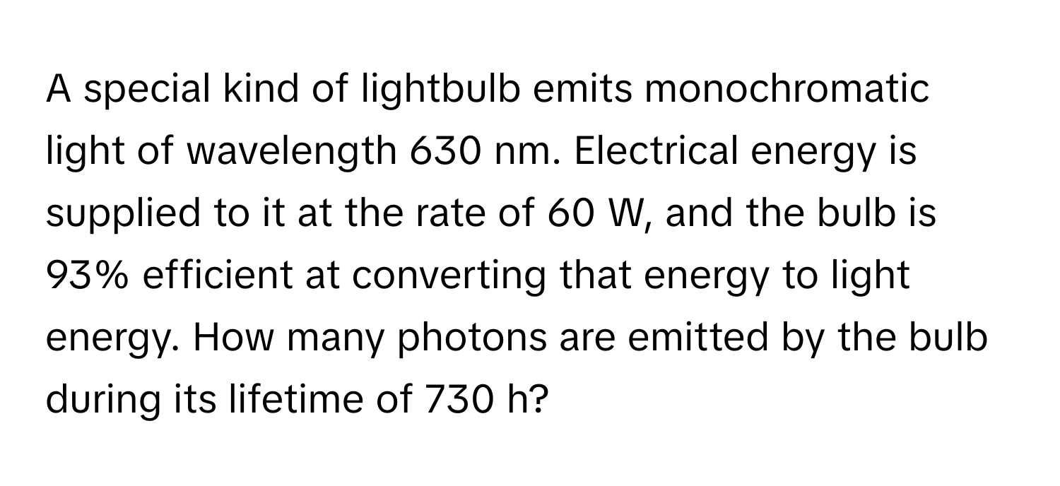 A special kind of lightbulb emits monochromatic light of wavelength 630 nm. Electrical energy is supplied to it at the rate of 60 W, and the bulb is 93% efficient at converting that energy to light energy. How many photons are emitted by the bulb during its lifetime of 730 h?