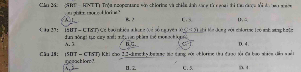 (SBT - KNTT) Trộn neopentane vởi chlorine và chiếu ánh sáng từ ngoại thì thu được tối đa bao nhiêu
sản phầm monochlorine?
A. 1. B. 2. C. 3. D. 4.
Câu 27: (SBT - CTST) Có bao nhiêu alkane (có số nguyên tử C<5) khi tác dụng với chlorine (có ánh sáng hoặc
đun nóng) tạo duy nhất một sản phẩm thể monochloro?
A. 3. B.) 2. C. ). D. 4.
Câu 28: (SBT - CTST) Khi cho 2, 2 -dimethylbutane tác dụng với chlorine thu được tối đa bao nhiêu dẫn xuất
monochloro?
A. 2 B. 2. C. 5. D. 4.