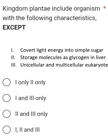 Kingdom plantae include organism *
with the following characteristics,
EXCEPT
I. Covert light energy into simple sugar
II. Storage molecules as glycogen in liver
III. Unicellular and multicellular eukaryote
I only II only
I and III only
II and III only
I, II and III