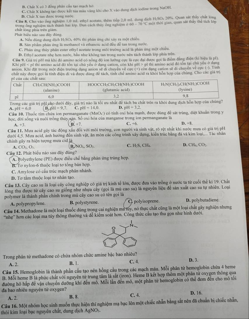 B. Chất X có 3 đồng phân cấu tạo mạch hớ.
C. Chất X không tạo được kết tủa màu vàng khi cho X vào dung dịch iodine trong NaOH.
D. Chất X tan được trong nước.
Câu 8. Cho vào ổng nghiệm 1,0 mL ethyl acetate, thêm tiếp 2,0 mL dung dịch H₂SO₄ 20%. Quan sát thấy chất lông
trong ổng nghiệm tách thành hai lớp. Đun cách thủy ống nghiệm ở 60-70°C một thời gian, quan sát thầy thể tích lớp
chất lỏng phía trên giàm.
Phát biểu nào sau đây đủng.
A. Nểu dùng dung dịch H₂SO₄ 40% thì phản ứng chi xây ra một chiều.
B. Sản phẩm phân ứng là methanol và ethanoic acid đều dễ tan trong nước.
C. Phân ứng thủy phân ester ethyl acetate trong môi trường acid là phản ứng một chiều.
D. Ethyl acetate nhẹ hơn nước, hầu như không tan trong nước nên tách thành lớp phía trên.
Câu 9, Giá trị pH mà khi đó amino acid có nồng độ ion lưỡng cực là cực đại được gọi là điểm đẳng điện (kí hiệu là pI).
Khi pH thì amino acid đó tồn tại chủ yếu ở dạng cation, còn khi OH> pl thì amino acid đó tồn tại chủ yếu ở dạng
anion. Khi đặt trong một điện trường dạng anion sẽ di chuyển về cực (+) còn dạng cation sẽ di chuyển về cực (-). Tính
chất này được gọi là tính điện di và được dùng để tách, tinh chế amino acid ra khỏi hỗn hợp của chúng. Cho các giá trị
Trong các giá trị pH cho dưới đây, giá trị nào là tối ưu nhất để tách ba chất trên ra khỏi dung dịch hỗ
A. pH=6,0 B.pH=9,7. C. pH=14,0. D. pH=3,2.
Câu 10. Thuốc tím chứa ion permanganate (MnO(_4)^-) có tính oxi hóa mạnh, được dùng để sát trùng, diệt khuẩn trong y
học, đời sống và nuôi trồng thủy sản. Số oxi hóa của manganse trong ion permanganate là
C. +6.
A. +3 B.+7. D. +8.
Câu 11. Mưa acid gây tác động xấu đối với môi trường, con người và sinh vật, rõ rệt nhất khi nước mưa có giá trị pH
dưới 4,5. Mưa acid, ảnh hưởng đến sinh vật, ăn mòn các công trình xây dựng, kiến trúc bằng đá và kim loại,... Tác nhân
chính gây ra hiện tượng mưa cid là
A. CO_2,O_3.
B, NO_x,SO_2.
D.
C. H_2S,CH_4. CH_4,CO_2.
Câu 12. Phát biểu nào sau đây đúng?
A. Polyethylene (PE) được điều chế bằng phản ứng trùng hợp.
B. Tơ nylon-6 thuộc loại tơ tổng bản hợp.
C. Amylose có cấu trúc mạch phân nhánh.
D. Tơ tầm thuộc loại tơ nhân tạo.
Câu 13. Cây cao su là loại cây công nghiệp có giá trị kinh tế lớn, được đưa vào trồng ở nước ta từ cuối thế kỉ 19. Chất
lỏng thu được từ cây cao su giống như nhựa cây (gọi là mủ cao su) là nguyên liệu để sản xuất cao su tự nhiên. Loại
polymer là thành phần chính trong mủ cây cao su có tên gọi là
A. polypropylene. B. polystyrene. O polyisoprene. D. polybutadiene.
Câu 14. Methadone là một loại thuốc dùng trong cai nghiện ma tuy, nó thực chất cũng là một loại chất gây nghiện nhưng
“nhẹ” hơn các loại ma túy thông thường và dễ kiểm soát hơn. Công thức cấu tạo thu gọn như hình dưới.
Trong phân tử methadone có chứa nhóm chức amine bậc bao nhiêu?
A. 2. B. 1. C. 4. D. 3.
Câu 15. Hemoglobin là thành phần cầu tạo nên hồng cầu trong các mạch máu. Mỗi phân tử hemoglobin chứa 4 heme
B. Mỗi heme B là phức chất với nguyên tử trung tâm là sắt (iron). Heme B kết hợp thêm một phân tử oxygen thông qua
đường hô hấp để vận chuyển dưỡng khí đến mỗ. Mỗi lần đến mô, một phân tử hemoglobin có thể đem đến cho mô tối
đa bao nhiêu nguyên tử oxygen?
A. 2. B. 8. C. 4. D. 16.
Câu 16. Một nhóm học sinh muốn thực hiện thí nghiệm mạ bạc lên một chiếc nhẫn bằng sắt nên đã chuẩn bị chiếc nhẫn,
thỏi kim loại bạc nguyên chất, dung dịch AgNO_3.