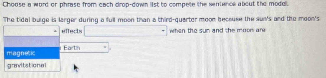 Choose a word or phrase from each drop-down list to compete the sentence about the model.
The tidal bulge is larger during a full moon than a third-quarter moon because the sun's and the moon's
effects □ when the sun and the moon are
Earth □^-
magnetic
gravitational