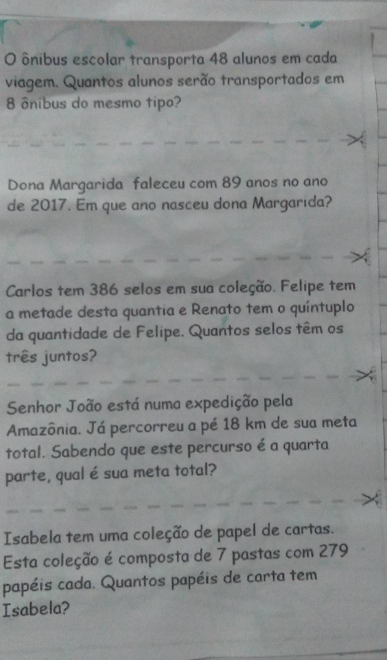 ônibus escolar transporta 48 alunos em cada 
viagem. Quantos alunos serão transportados em
8 ônibus do mesmo tipo? 
Dona Margarida faleceu com 89 anos no ano 
de 2017. Em que ano nasceu dona Margarida? 
Carlos tem 386 selos em sua coleção. Felipe tem 
a metade desta quantia e Renato tem o quíntuplo 
da quantidade de Felipe. Quantos selos têm os 
três juntos? 
Senhor João está numa expedição pela 
Amazônia. Já percorreu a pé 18 km de sua meta 
total. Sabendo que este percurso é a quarta 
parte, qual é sua meta total? 
Isabela tem uma coleção de papel de cartas. 
Esta coleção é composta de 7 pastas com 279 
papéis cada. Quantos papéis de carta tem 
Isabela?