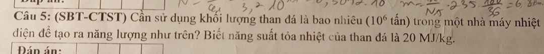 (SBT-CTST) Cần sử dụng khối lượng than đá là bao nhiêu (10^6 tấn) trong một nhà máy nhiệt 
dđiện để tạo ra năng lượng như trên? Biết năng suất tỏa nhiệt của than đá là 20 MJ/kg. 
Đán án: