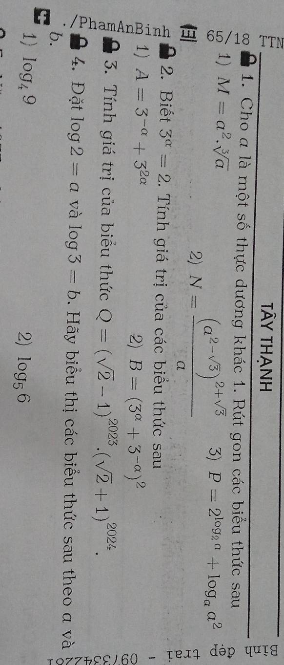 Tây thanh 
1. Cho a là một số thực dương khác 1. Rút gon các biểu thức sau 
1) M=a^2.sqrt[3](a) P=2^(log _2)a+log _aa^2
1 
2) N=frac (a^(2-sqrt(5)))^2+sqrt(5)a 3) 
2. Biết 3^(alpha)=2. Tính giá trị của các biểu thức sau 
1) A=3^(-alpha)+3^(2alpha)
2) B=(3^(alpha)+3^(-alpha))^2
3. Tính giá trị của biểu thức Q=(sqrt(2)-1)^2023.(sqrt(2)+1)^2024. 
a 

4. Đặt log 2=a và log 3=b. Hãy biểu thị các biểu thức sau theo a và 
b. 
1) log _49 2) log _56