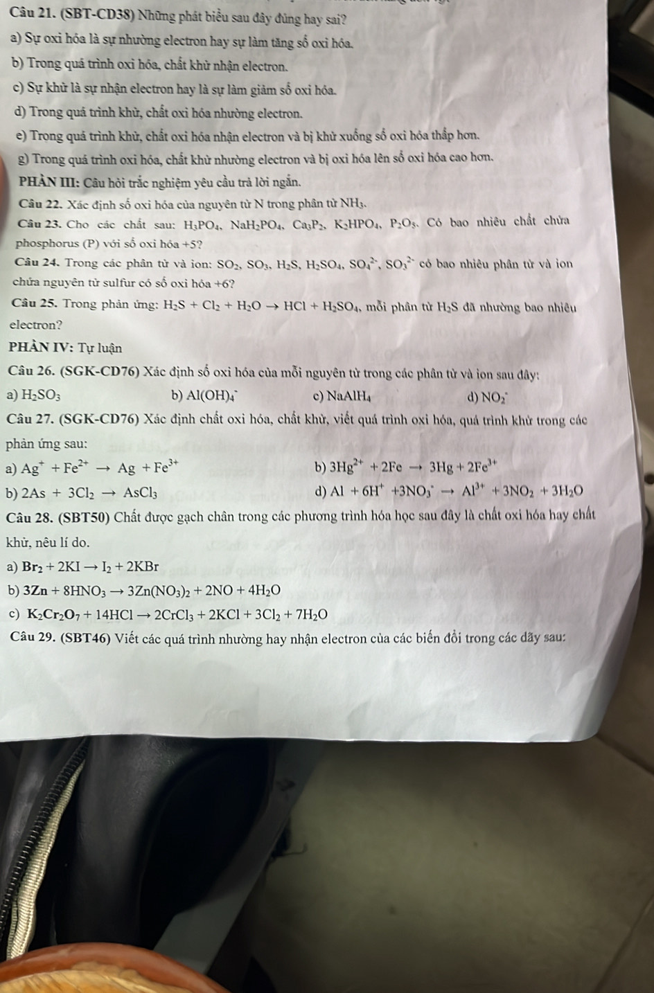 (SBT-CD38) Những phát biểu sau đây đúng hay sai?
a) Sự oxi hóa là sự nhường electron hay sự làm tăng số oxi hóa.
b) Trong quá trình oxỉ hóa, chất khử nhận electron.
c) Sự khữ là sự nhận electron hay là sự làm giảm số oxi hóa.
d) Trong quá trình khử, chất oxi hóa nhường electron.
e) Trong quá trình khử, chất oxi hóa nhận electron và bị khử xuống số oxi hóa thấp hơn.
g) Trong quá trình oxi hóa, chất khử nhường electron và bị oxi hóa lên số oxi hóa cao hơn.
PHÀN III: Câu hỏi trắc nghiệm yêu cầu trả lời ngắn.
Câu 22. Xác định số oxi hóa của nguyên từ N trong phân tử NH3.
Câu 23. Cho các chất sau: H_3PO_4,NaH_2PO_4,Ca_3P_2,K_2HPO_4,P_2O_5 Có bao nhiêu chất chửa
phosphorus (P) với số oxi h6a+5
Câu 24. Trong các phân từ và ion: SO_2,SO_3,H_2S,H_2SO_4,SO_4^((2-),SO_3^(2-) có bao nhiêu phân tử và ion
chứa nguyên tử sulfur có số oxi hóa +6?
Câu 25. Trong phản ứng: H_2)S+Cl_2+H_2Oto HCl+H_2SO_4, m i phân từ H_2S đã nhường bao nhiêu
electron?
PHÀN IV: Tự luận
Câu 26. (SGK-CD76) Xác định số oxi hóa của mỗi nguyên từ trong các phân từ và ion sau đây:
a) H_2SO_3 b) Al(OH)_4 c) NaAlH_4 d) NO(_2)^-
Câu 27. (SGK-CD76) Xác định chất oxi hóa, chất khử, viết quá trình oxi hóa, quá trình khử trong các
phản ứng sau:
a) Ag^++Fe^(2+)to Ag+Fe^(3+) b) 3Hg^(2+)+2Feto 3Hg+2Fe^(3+)
b) 2As+3Cl_2to AsCl_3 d) Al+6H^++3NO_3^(-to Al^3+)+3NO_2+3H_2O
Câu 28. (SBT50) Chất được gạch chân trong các phương trình hóa học sau đây là chất oxi hóa hay chất
khử, nêu lí do.
a) Br_2+2KIto I_2+2KBr
b) 3Zn+8HNO_3to 3Zn(NO_3)_2+2NO+4H_2O
c) K_2Cr_2O_7+14HClto 2CrCl_3+2KCl+3Cl_2+7H_2O
Câu 29. (SBT46) Viết các quá trình nhường hay nhận electron của các biến đổi trong các dãy sau: