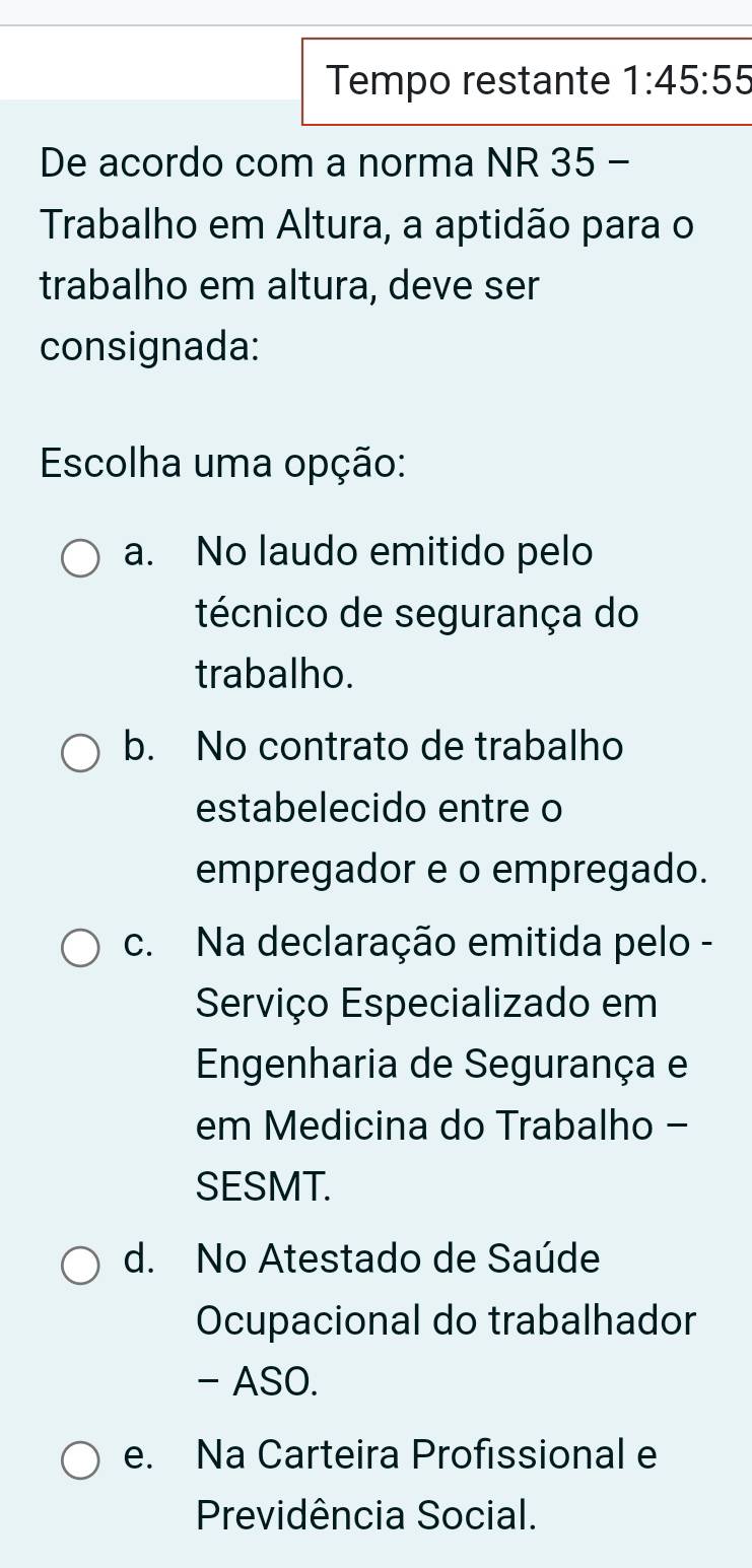 Tempo restante 1:45:55
De acordo com a norma NR 35 -
Trabalho em Altura, a aptidão para o
trabalho em altura, deve ser
consignada:
Escolha uma opção:
a. No laudo emitido pelo
técnico de segurança do
trabalho.
b. No contrato de trabalho
estabelecido entre o
empregador e o empregado.
c. Na declaração emitida pelo -
Serviço Especializado em
Engenharia de Segurança e
em Medicina do Trabalho -
SESMT.
d. No Atestado de Saúde
Ocupacional do trabalhador
- ASO.
e. Na Carteira Profissional e
Previdência Social.