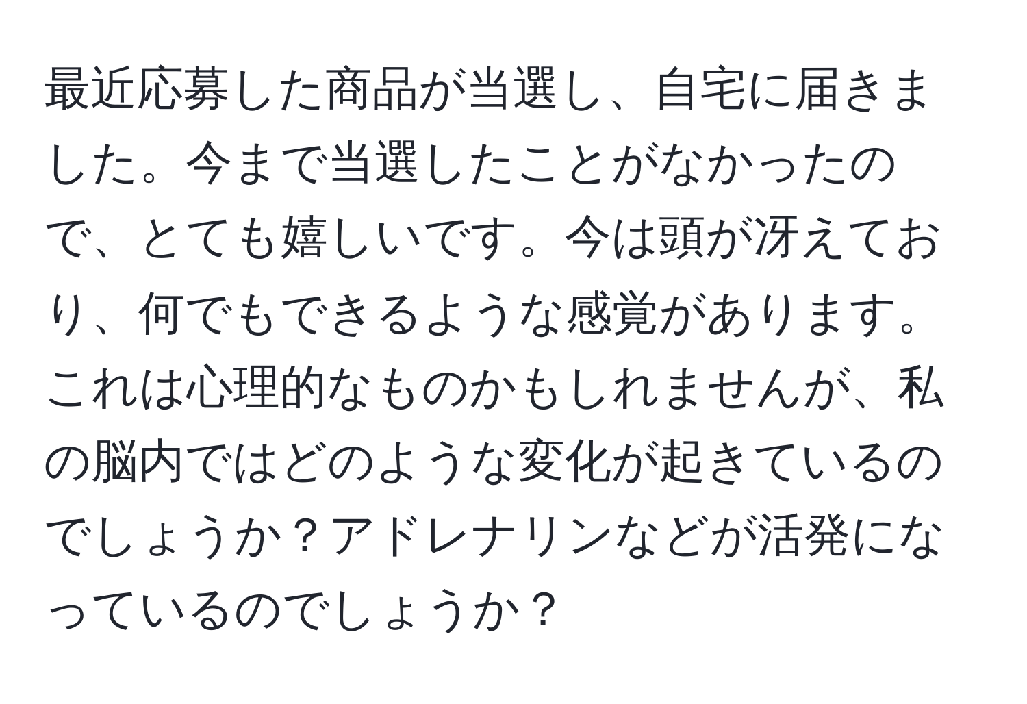 最近応募した商品が当選し、自宅に届きました。今まで当選したことがなかったので、とても嬉しいです。今は頭が冴えており、何でもできるような感覚があります。これは心理的なものかもしれませんが、私の脳内ではどのような変化が起きているのでしょうか？アドレナリンなどが活発になっているのでしょうか？