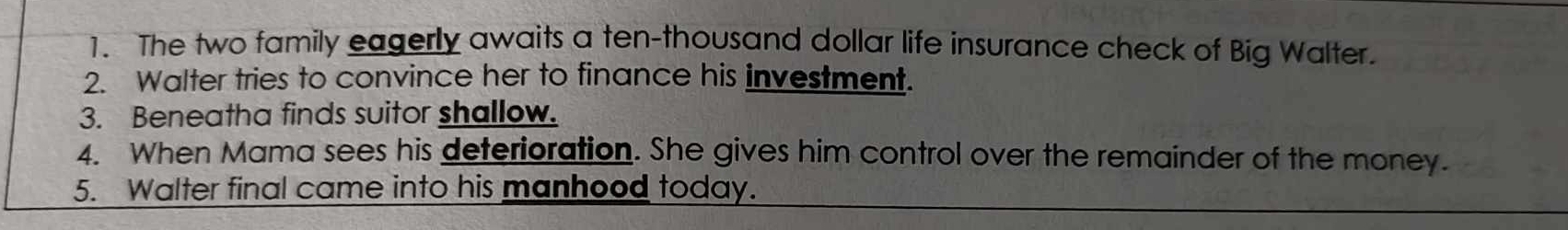 The two family eagerly awaits a ten-thousand dollar life insurance check of Big Walter. 
2. Walter tries to convince her to finance his investment. 
3. Beneatha finds suitor shallow. 
4. When Mama sees his deterioration. She gives him control over the remainder of the money. 
5. Walter final came into his manhood today.